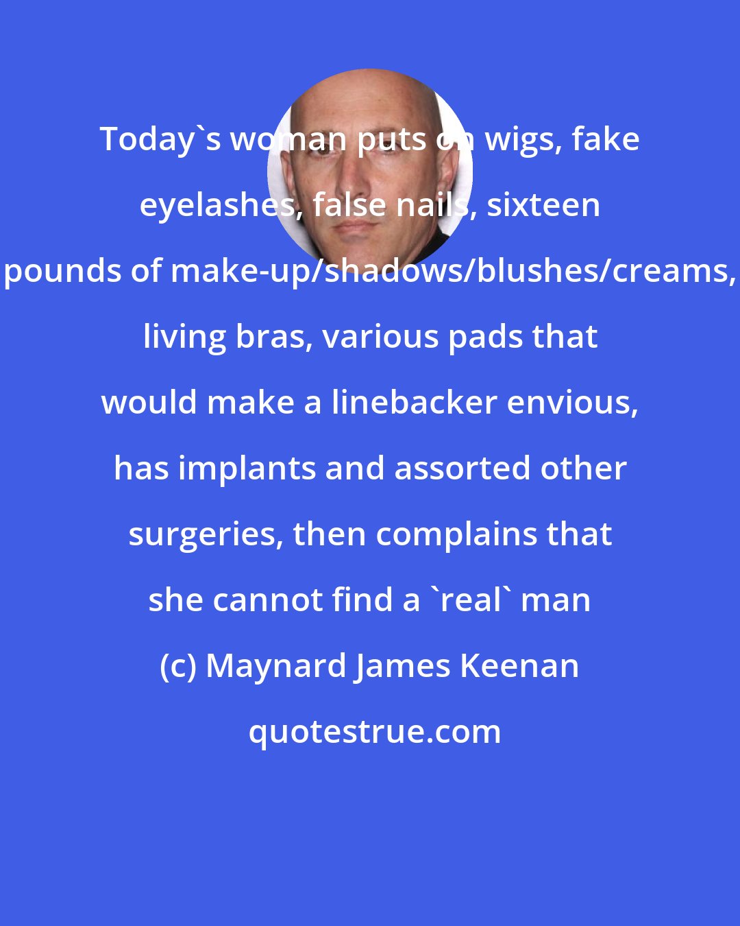 Maynard James Keenan: Today's woman puts on wigs, fake eyelashes, false nails, sixteen pounds of make-up/shadows/blushes/creams, living bras, various pads that would make a linebacker envious, has implants and assorted other surgeries, then complains that she cannot find a 'real' man