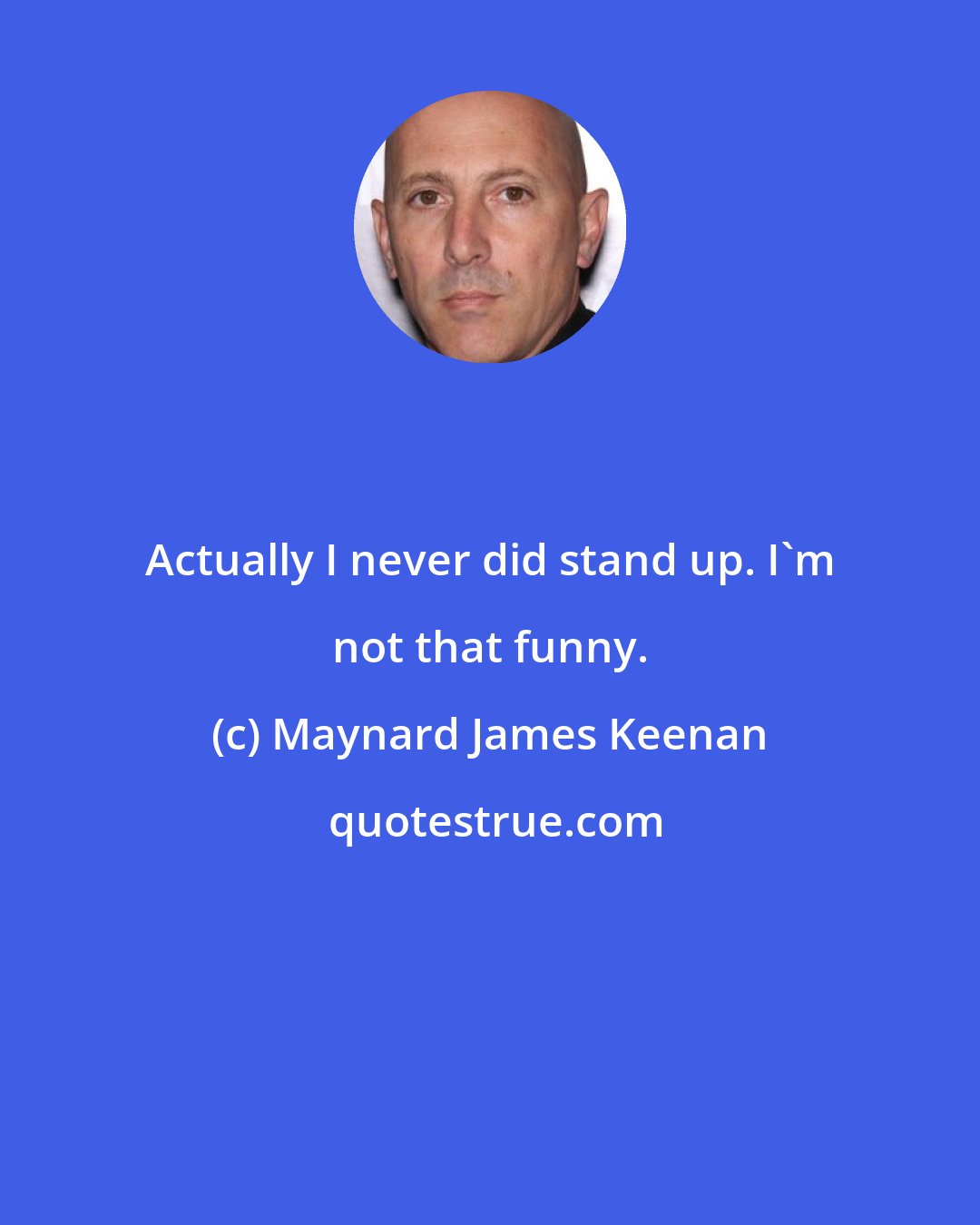 Maynard James Keenan: Actually I never did stand up. I'm not that funny.