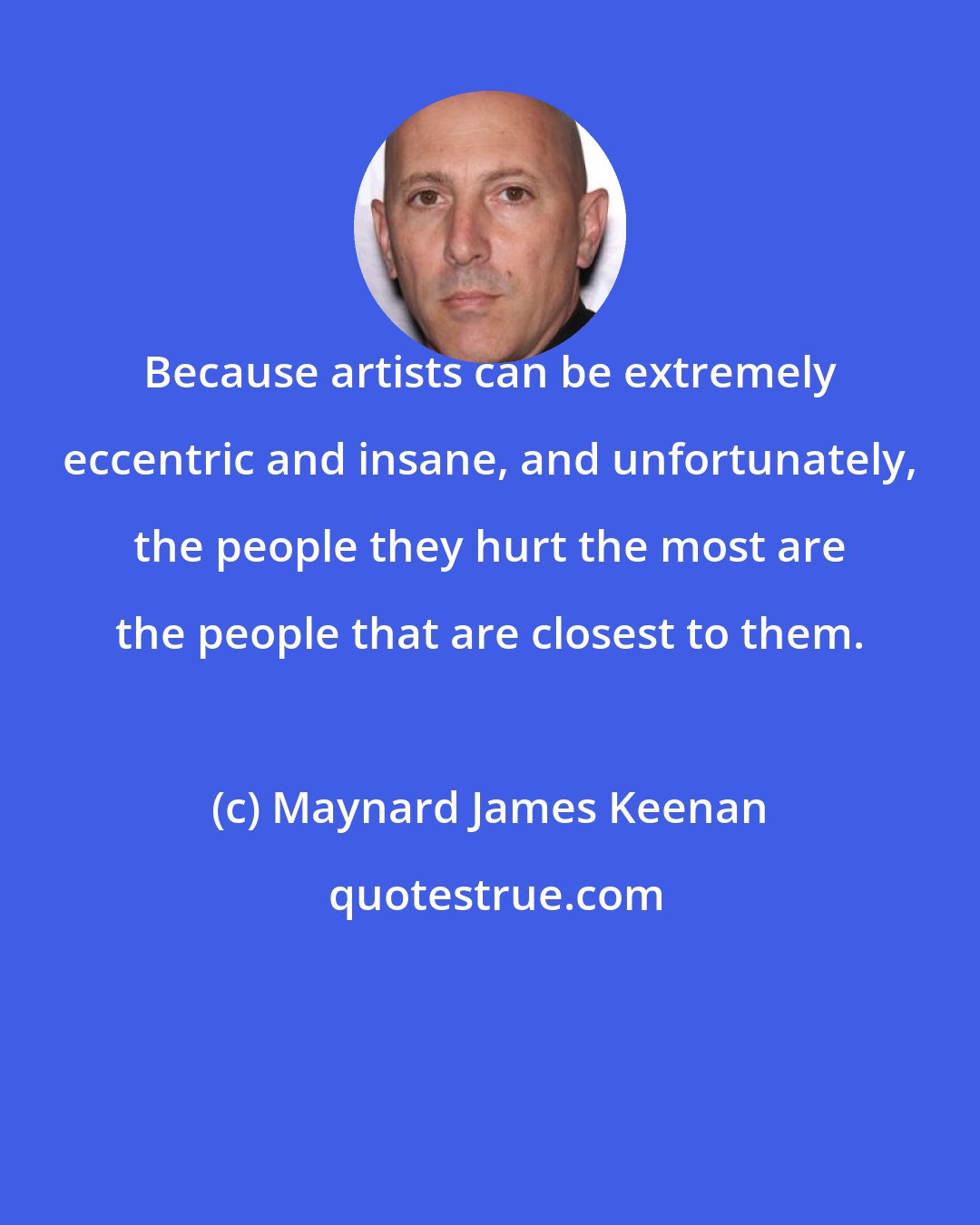 Maynard James Keenan: Because artists can be extremely eccentric and insane, and unfortunately, the people they hurt the most are the people that are closest to them.