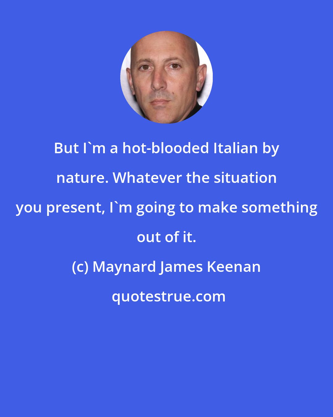 Maynard James Keenan: But I'm a hot-blooded Italian by nature. Whatever the situation you present, I'm going to make something out of it.