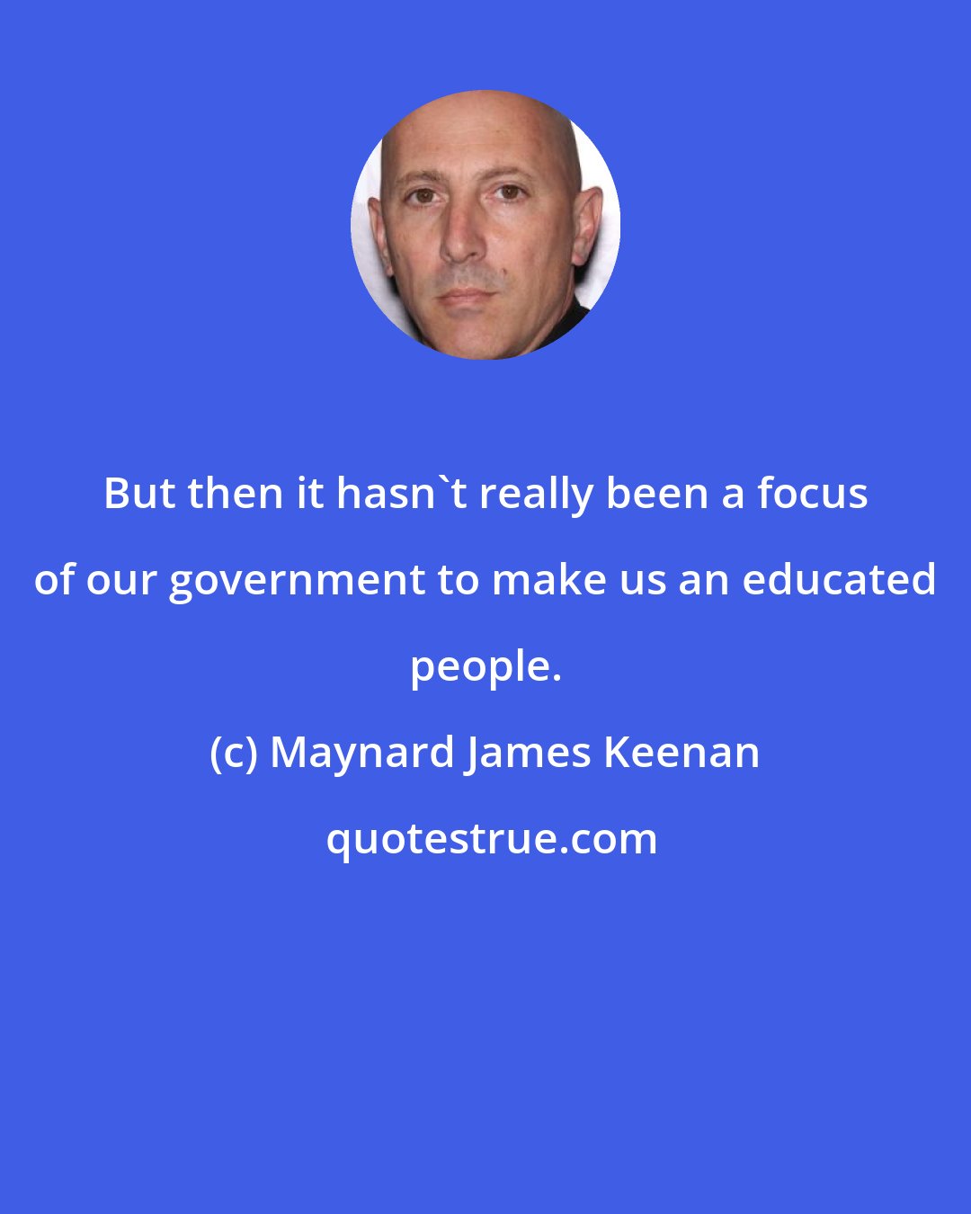 Maynard James Keenan: But then it hasn't really been a focus of our government to make us an educated people.