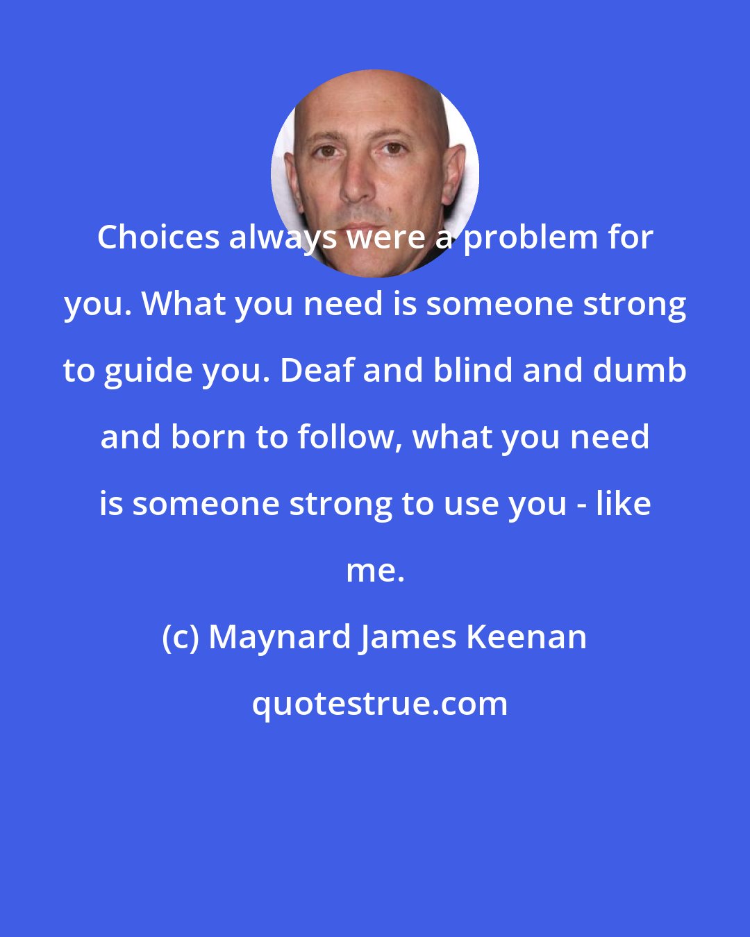 Maynard James Keenan: Choices always were a problem for you. What you need is someone strong to guide you. Deaf and blind and dumb and born to follow, what you need is someone strong to use you - like me.