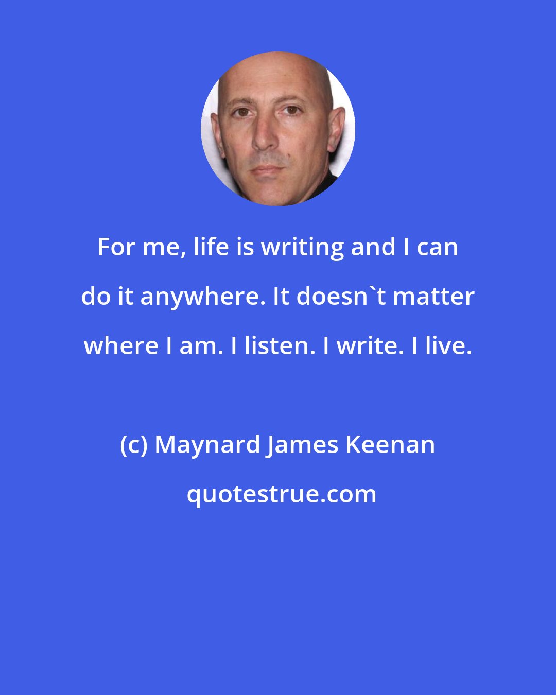 Maynard James Keenan: For me, life is writing and I can do it anywhere. It doesn't matter where I am. I listen. I write. I live.