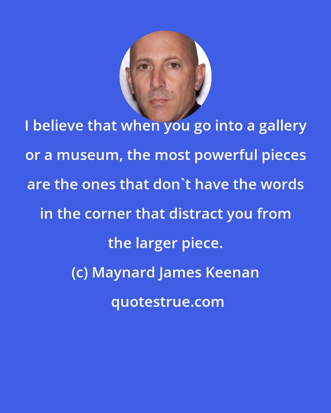 Maynard James Keenan: I believe that when you go into a gallery or a museum, the most powerful pieces are the ones that don't have the words in the corner that distract you from the larger piece.