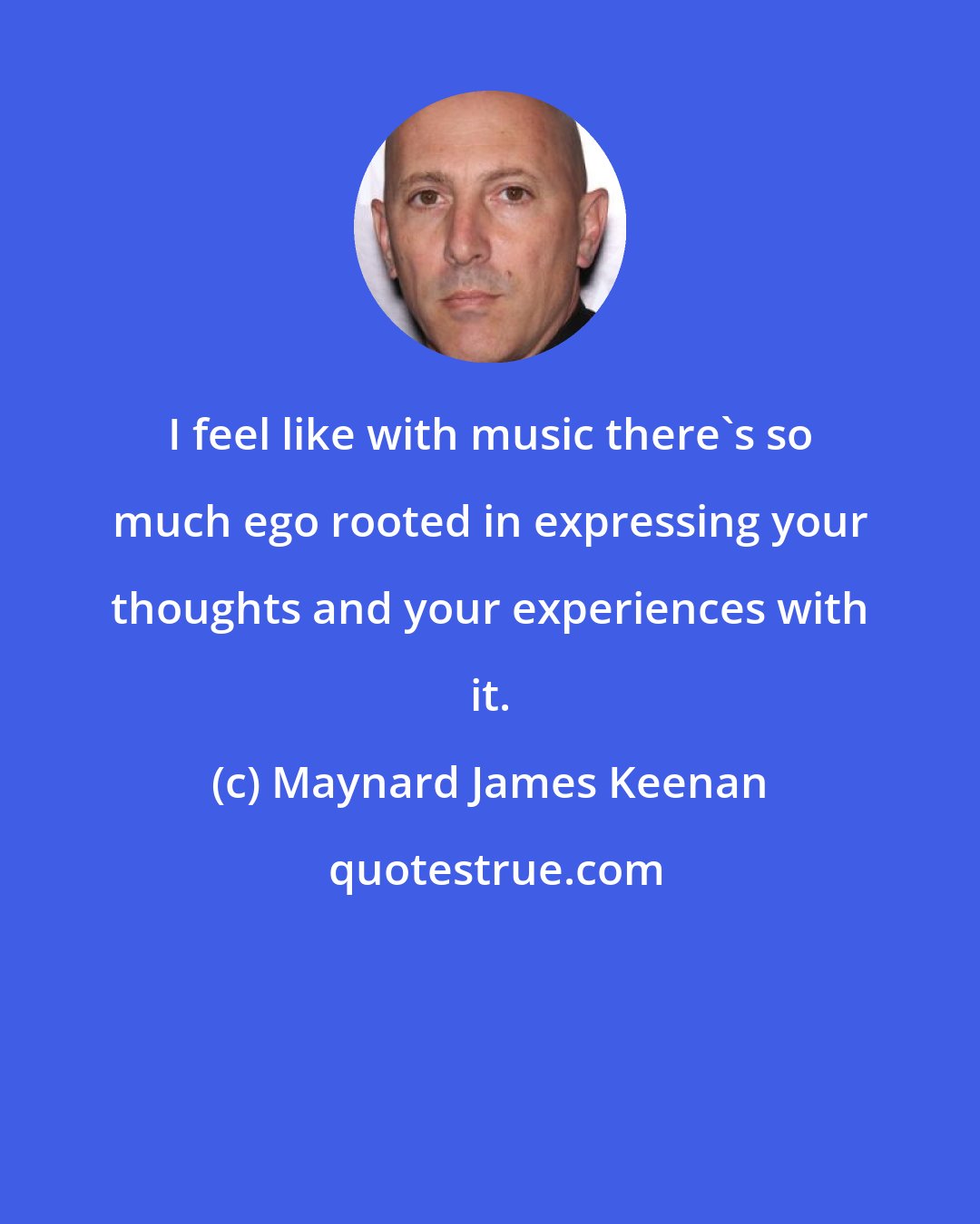 Maynard James Keenan: I feel like with music there's so much ego rooted in expressing your thoughts and your experiences with it.