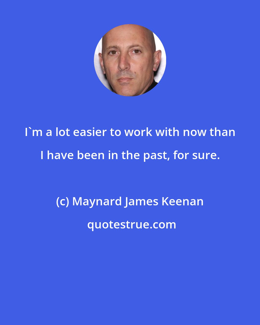 Maynard James Keenan: I'm a lot easier to work with now than I have been in the past, for sure.