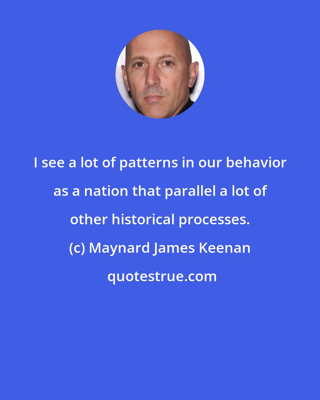 Maynard James Keenan: I see a lot of patterns in our behavior as a nation that parallel a lot of other historical processes.