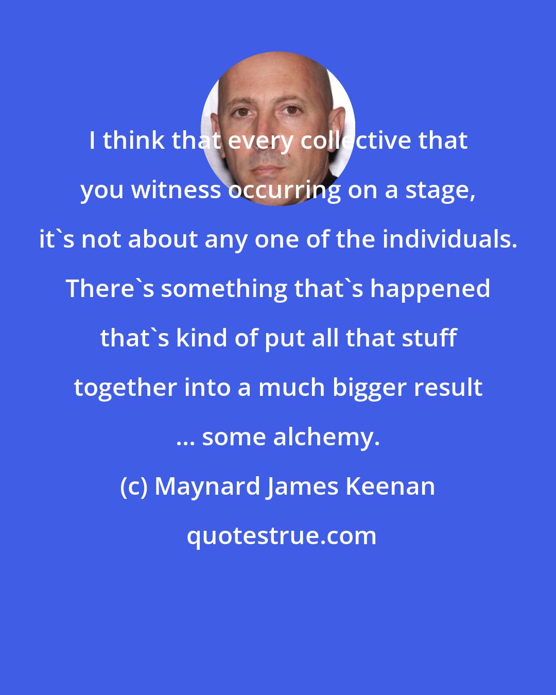 Maynard James Keenan: I think that every collective that you witness occurring on a stage, it's not about any one of the individuals. There's something that's happened that's kind of put all that stuff together into a much bigger result ... some alchemy.