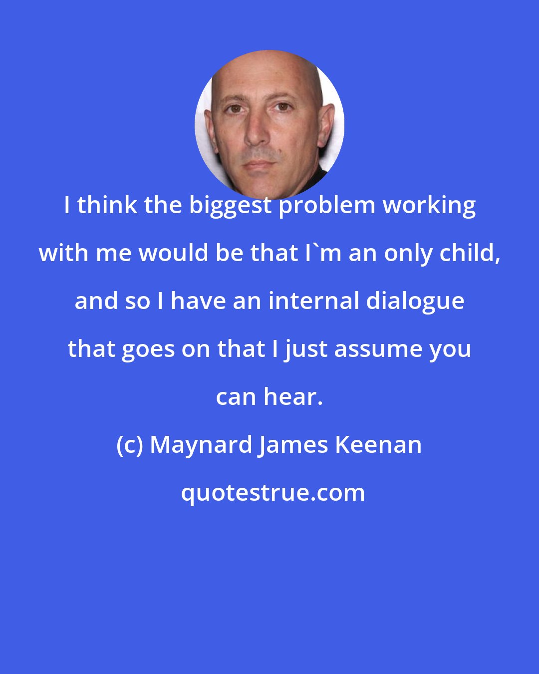 Maynard James Keenan: I think the biggest problem working with me would be that I'm an only child, and so I have an internal dialogue that goes on that I just assume you can hear.