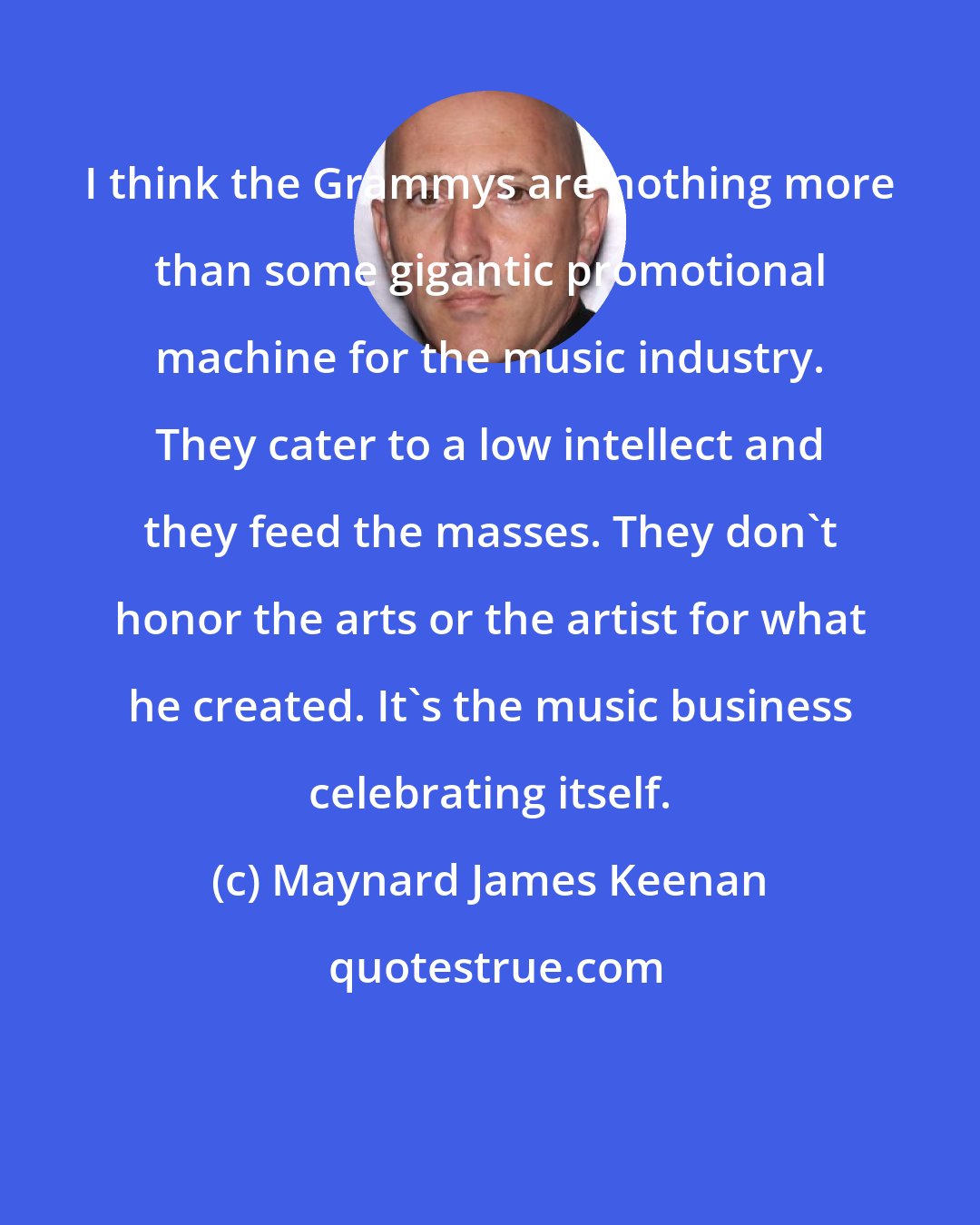 Maynard James Keenan: I think the Grammys are nothing more than some gigantic promotional machine for the music industry. They cater to a low intellect and they feed the masses. They don't honor the arts or the artist for what he created. It's the music business celebrating itself.