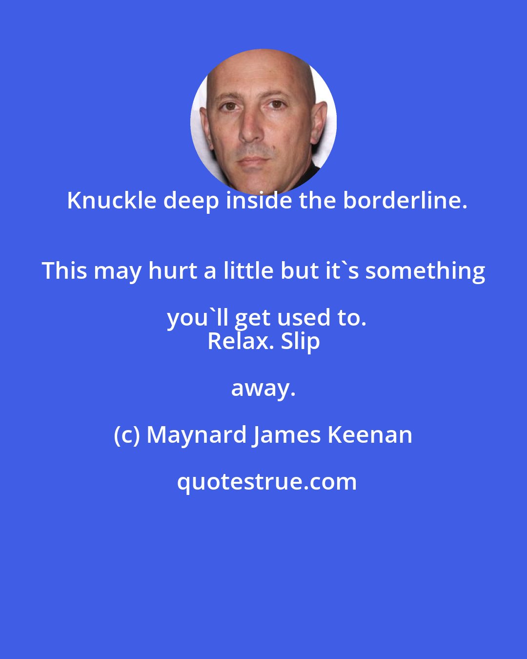 Maynard James Keenan: Knuckle deep inside the borderline.
 This may hurt a little but it's something you'll get used to.
 Relax. Slip away.