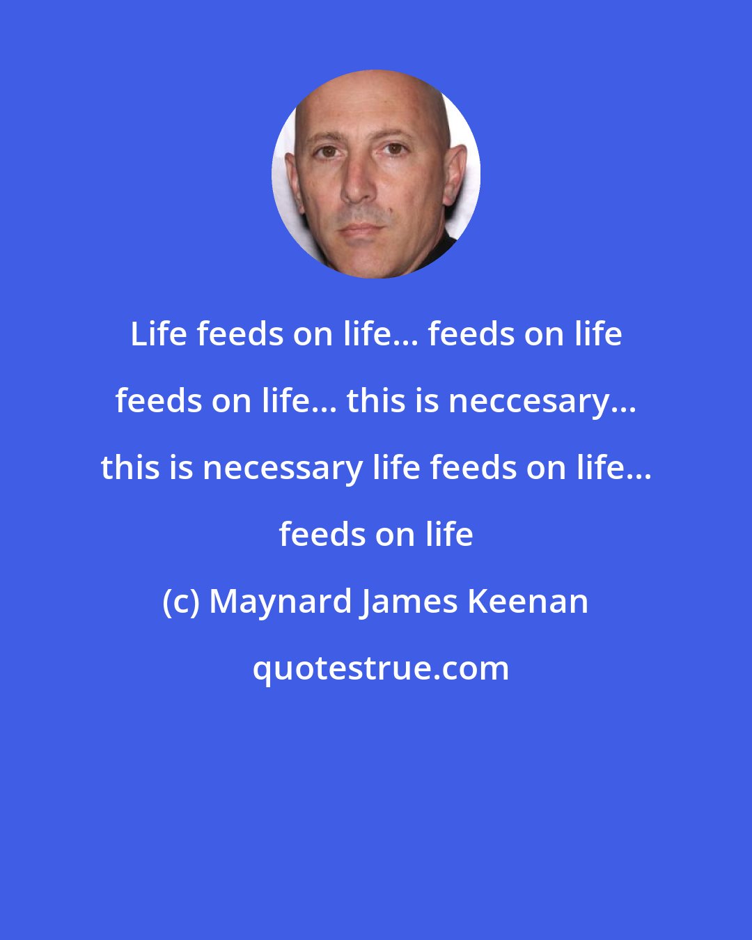 Maynard James Keenan: Life feeds on life... feeds on life feeds on life... this is neccesary... this is necessary life feeds on life... feeds on life