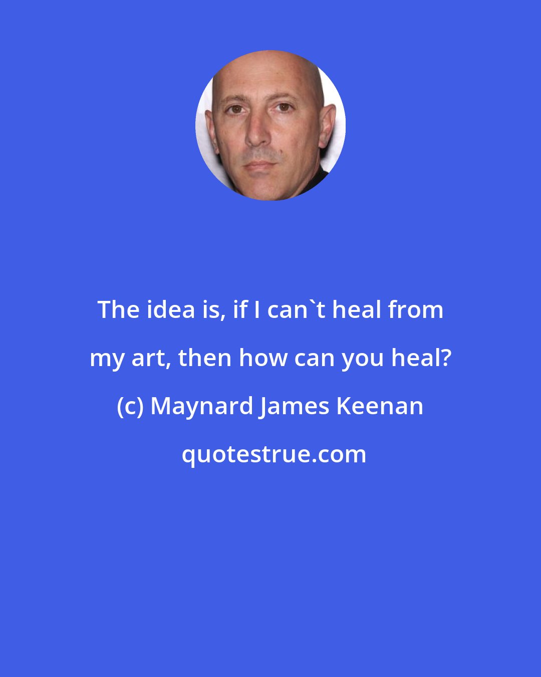 Maynard James Keenan: The idea is, if I can't heal from my art, then how can you heal?