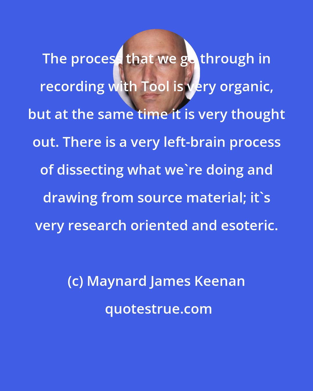 Maynard James Keenan: The process that we go through in recording with Tool is very organic, but at the same time it is very thought out. There is a very left-brain process of dissecting what we're doing and drawing from source material; it's very research oriented and esoteric.