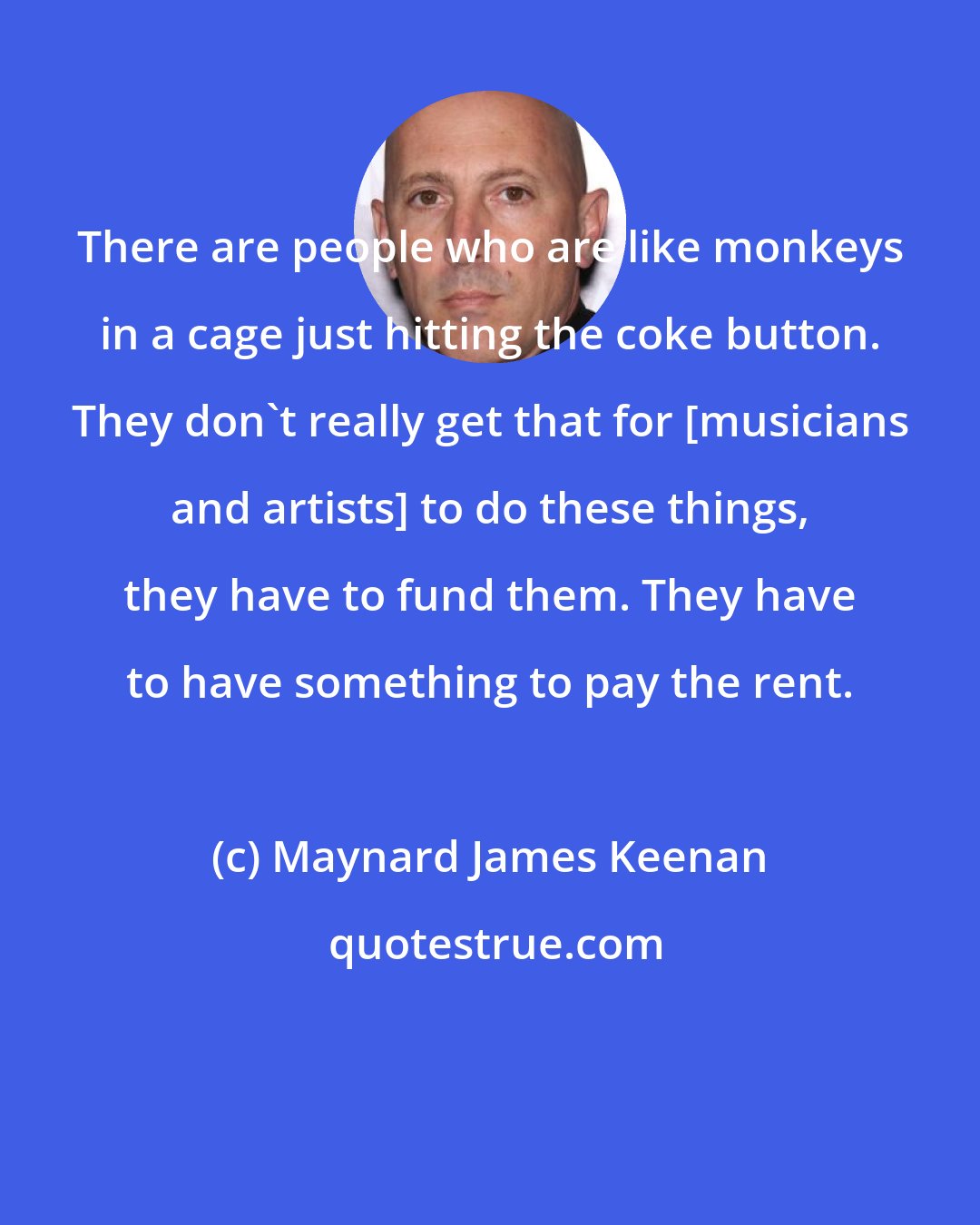 Maynard James Keenan: There are people who are like monkeys in a cage just hitting the coke button. They don't really get that for [musicians and artists] to do these things, they have to fund them. They have to have something to pay the rent.