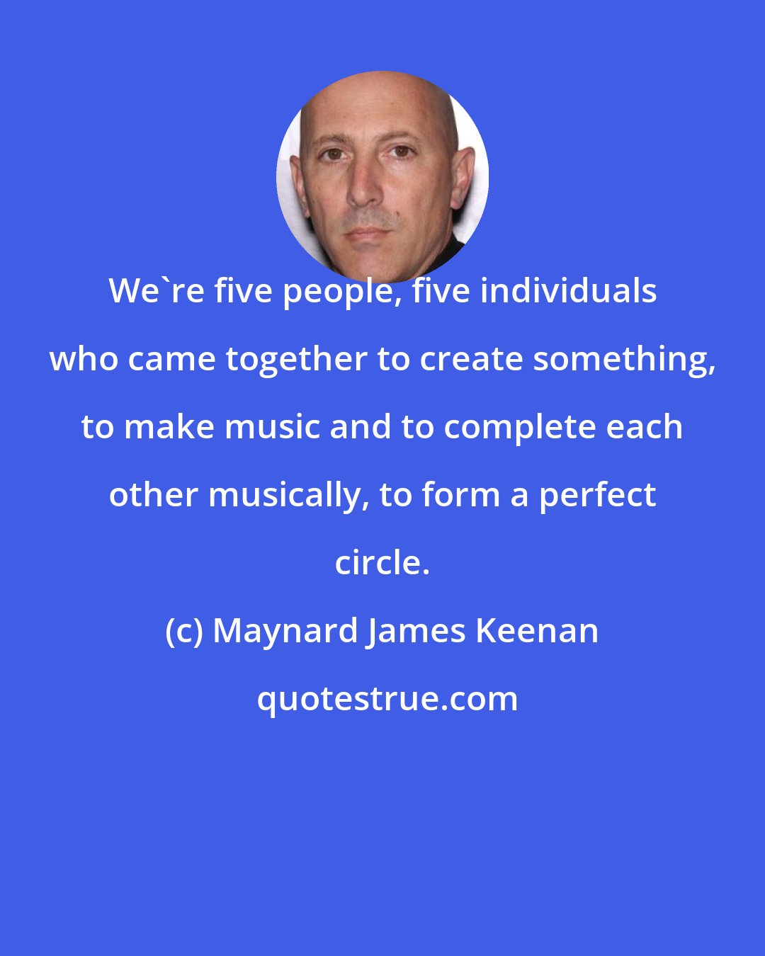 Maynard James Keenan: We're five people, five individuals who came together to create something, to make music and to complete each other musically, to form a perfect circle.