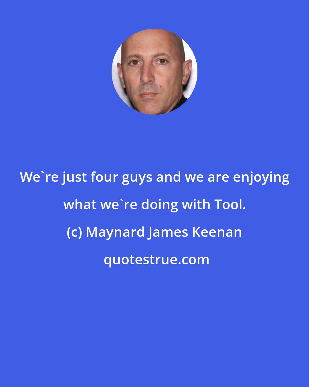 Maynard James Keenan: We're just four guys and we are enjoying what we're doing with Tool.