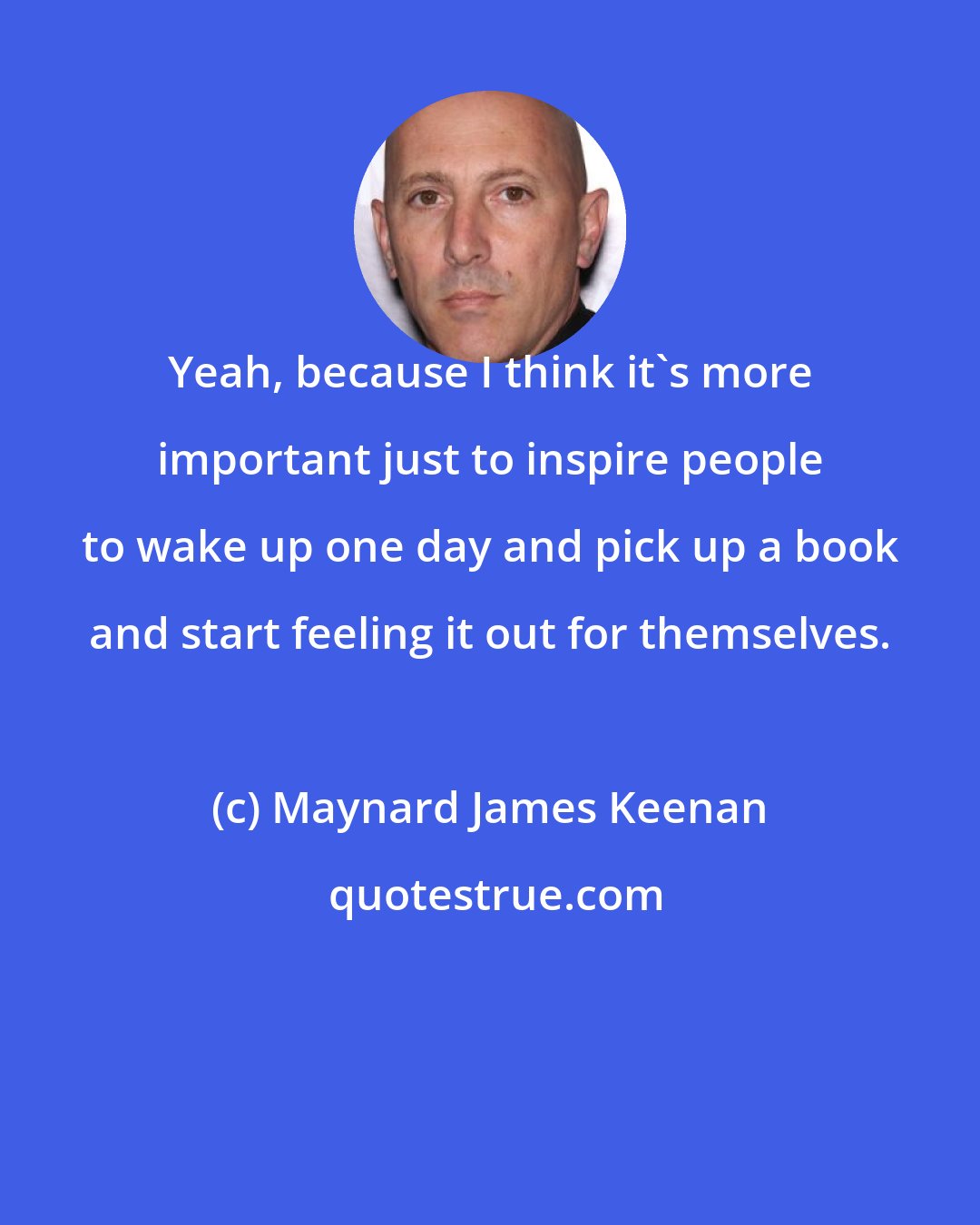 Maynard James Keenan: Yeah, because I think it's more important just to inspire people to wake up one day and pick up a book and start feeling it out for themselves.