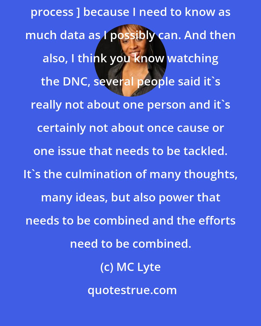 MC Lyte: I'm usually slow to move in these sorts of things [like primary election process ] because I need to know as much data as I possibly can. And then also, I think you know watching the DNC, several people said it's really not about one person and it's certainly not about once cause or one issue that needs to be tackled. It's the culmination of many thoughts, many ideas, but also power that needs to be combined and the efforts need to be combined.