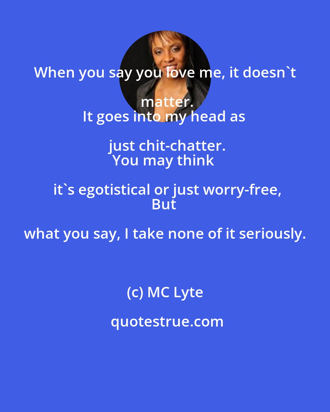 MC Lyte: When you say you love me, it doesn't matter.
It goes into my head as just chit-chatter.
You may think it's egotistical or just worry-free,
But what you say, I take none of it seriously.