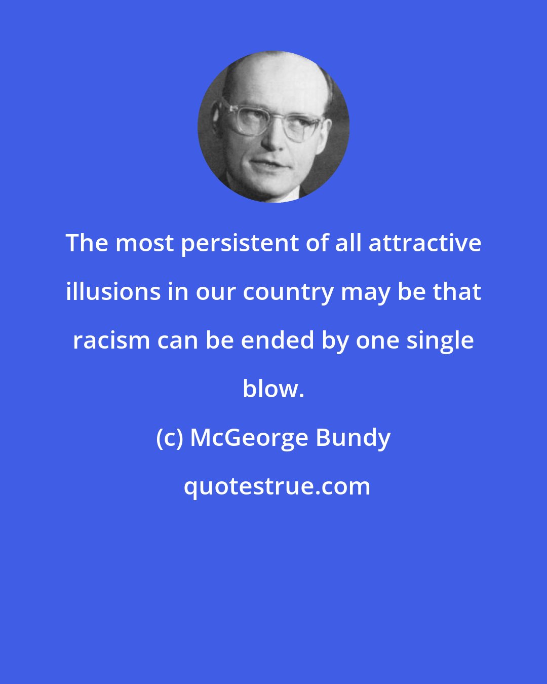 McGeorge Bundy: The most persistent of all attractive illusions in our country may be that racism can be ended by one single blow.