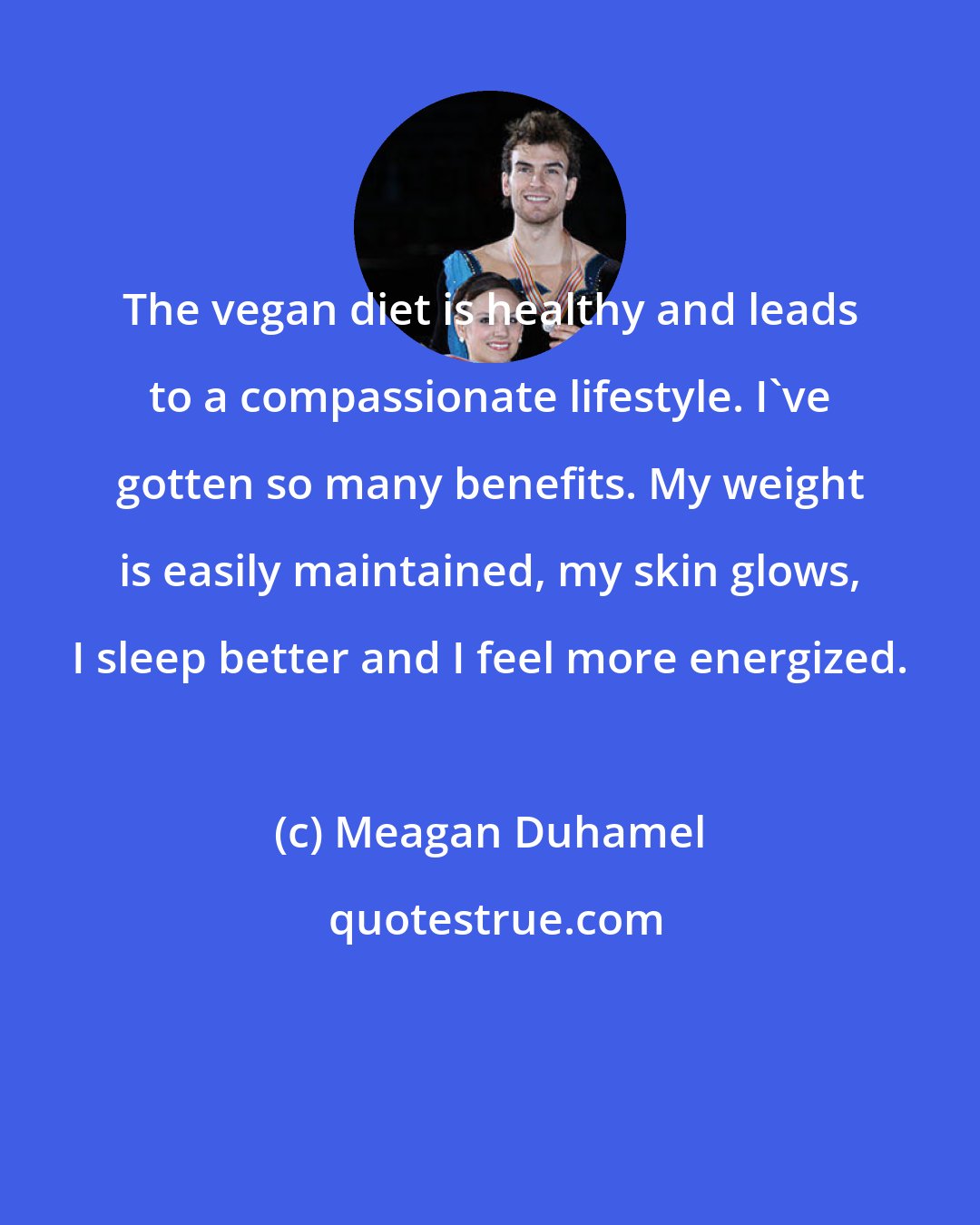 Meagan Duhamel: The vegan diet is healthy and leads to a compassionate lifestyle. I've gotten so many benefits. My weight is easily maintained, my skin glows, I sleep better and I feel more energized.