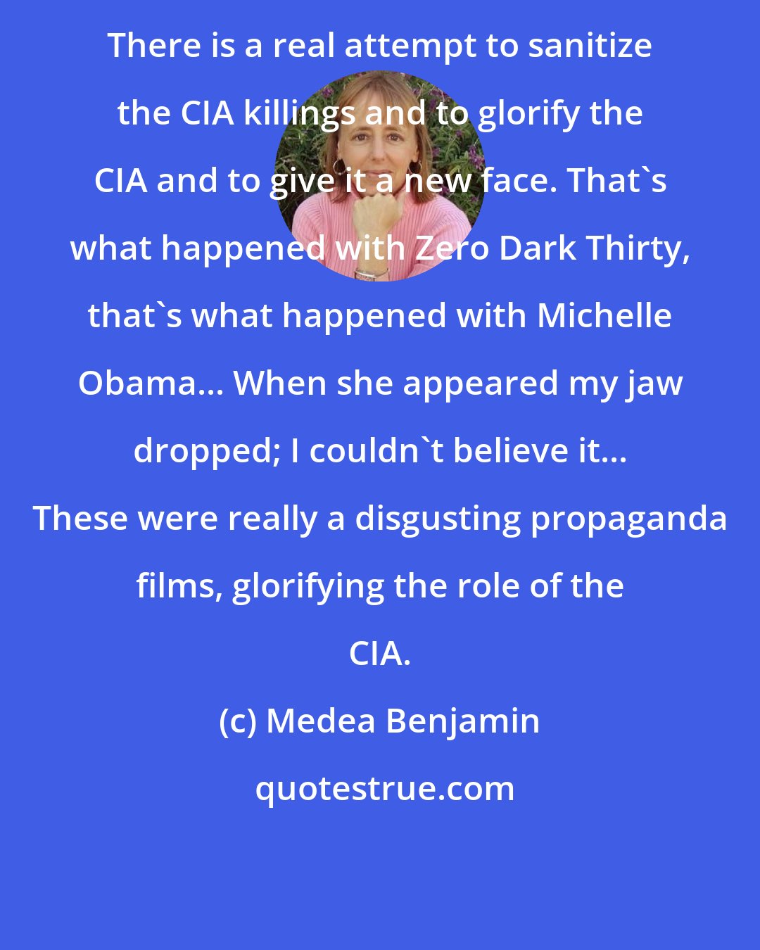 Medea Benjamin: There is a real attempt to sanitize the CIA killings and to glorify the CIA and to give it a new face. That's what happened with Zero Dark Thirty, that's what happened with Michelle Obama... When she appeared my jaw dropped; I couldn't believe it... These were really a disgusting propaganda films, glorifying the role of the CIA.