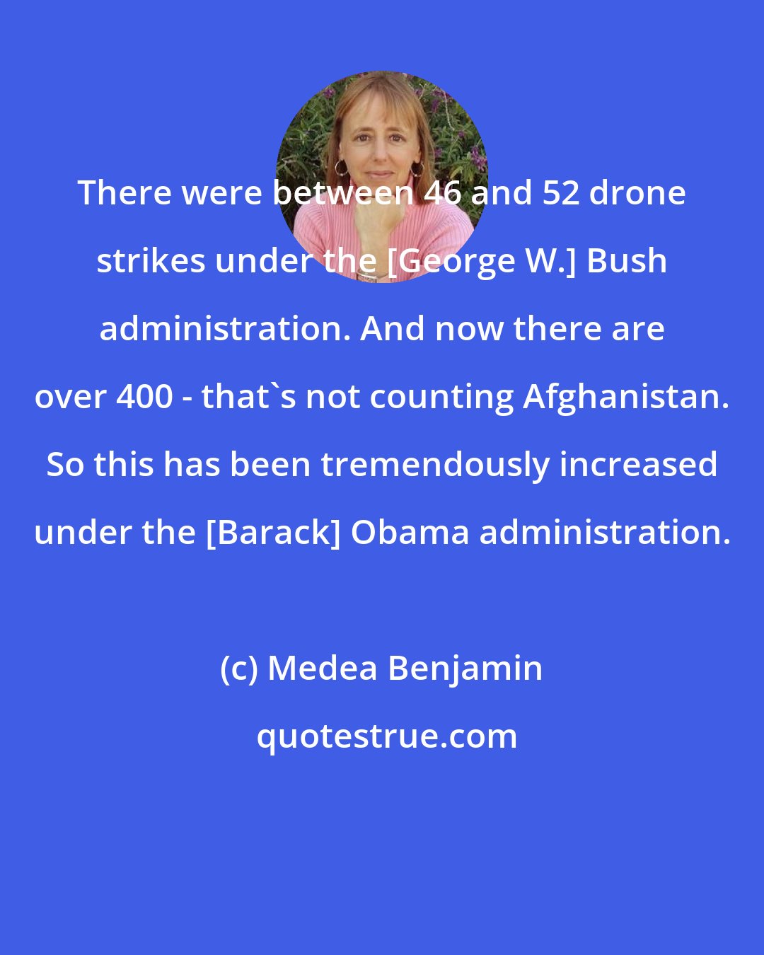 Medea Benjamin: There were between 46 and 52 drone strikes under the [George W.] Bush administration. And now there are over 400 - that's not counting Afghanistan. So this has been tremendously increased under the [Barack] Obama administration.