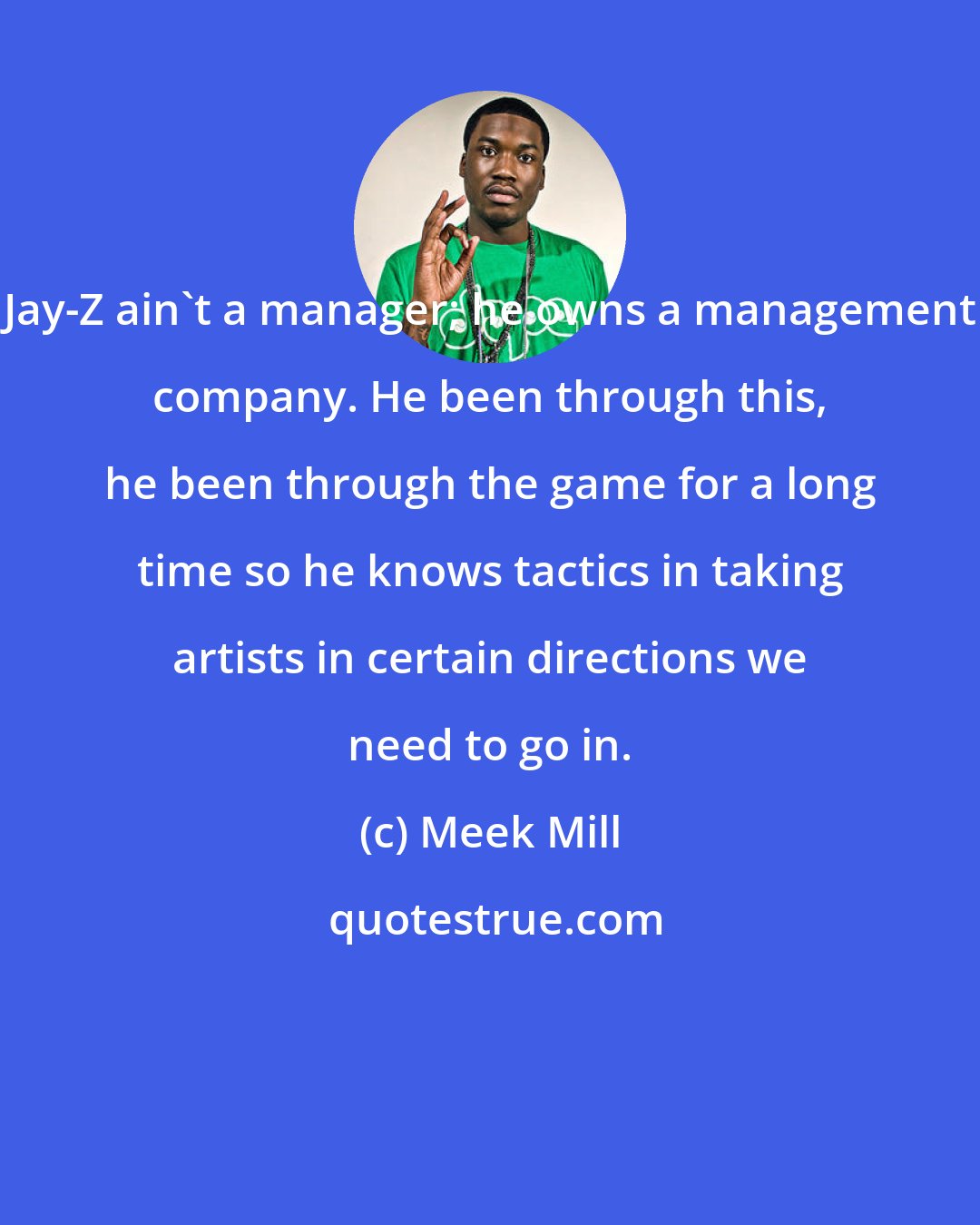 Meek Mill: Jay-Z ain't a manager; he owns a management company. He been through this, he been through the game for a long time so he knows tactics in taking artists in certain directions we need to go in.