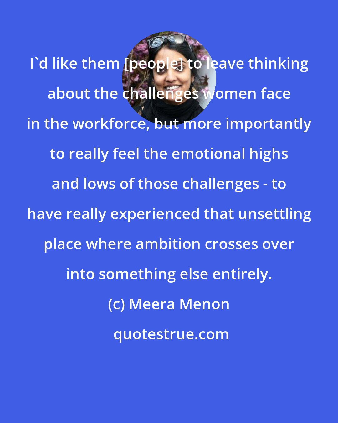 Meera Menon: I'd like them [people] to leave thinking about the challenges women face in the workforce, but more importantly to really feel the emotional highs and lows of those challenges - to have really experienced that unsettling place where ambition crosses over into something else entirely.