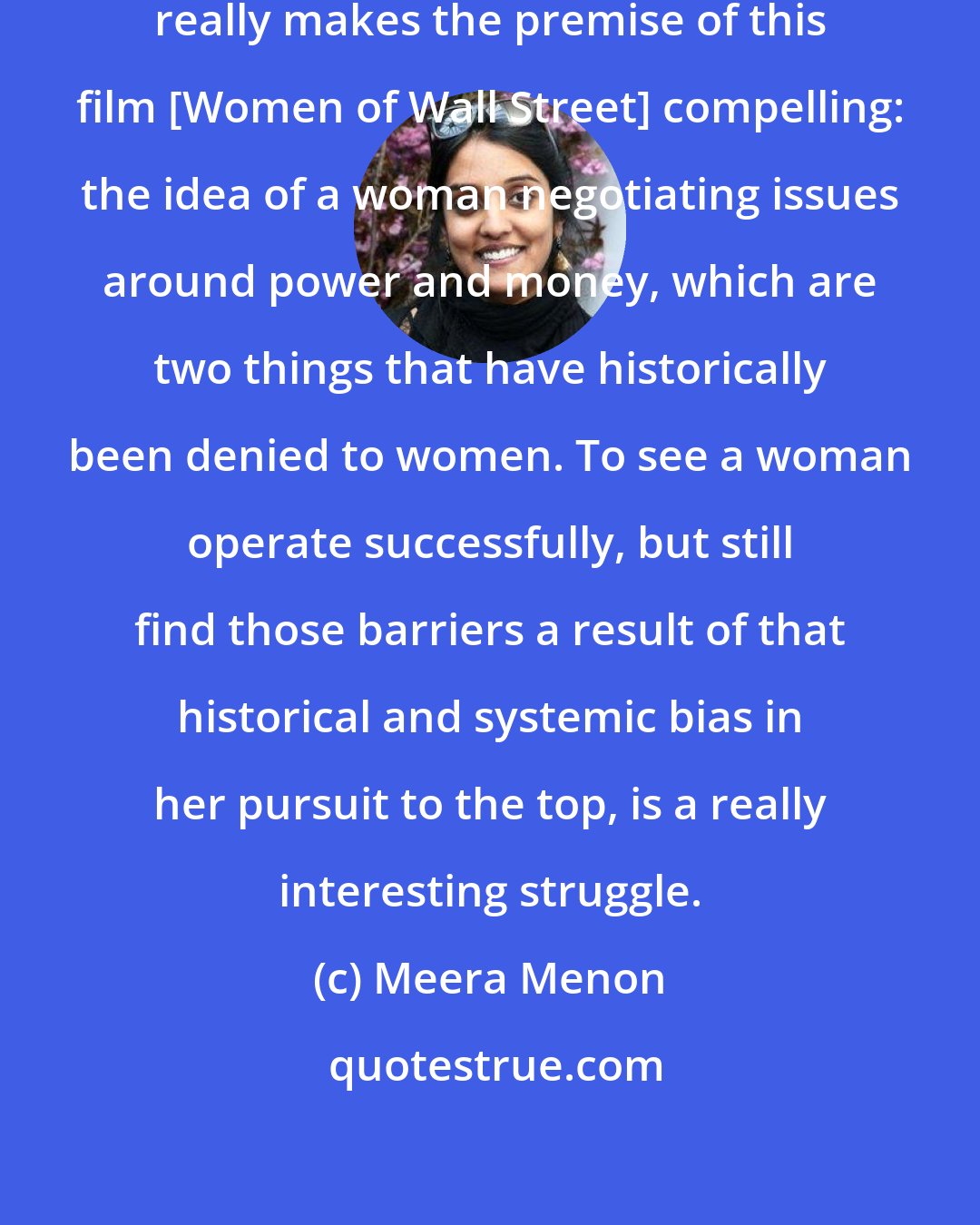 Meera Menon: I think it was the same thing that really makes the premise of this film [Women of Wall Street] compelling: the idea of a woman negotiating issues around power and money, which are two things that have historically been denied to women. To see a woman operate successfully, but still find those barriers a result of that historical and systemic bias in her pursuit to the top, is a really interesting struggle.