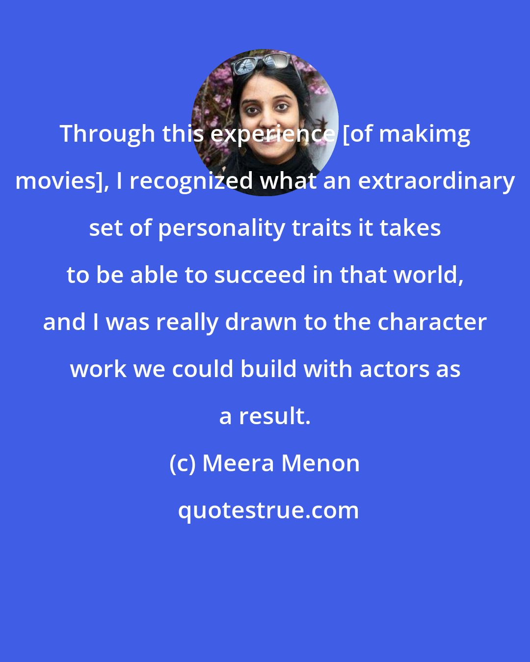 Meera Menon: Through this experience [of makimg movies], I recognized what an extraordinary set of personality traits it takes to be able to succeed in that world, and I was really drawn to the character work we could build with actors as a result.