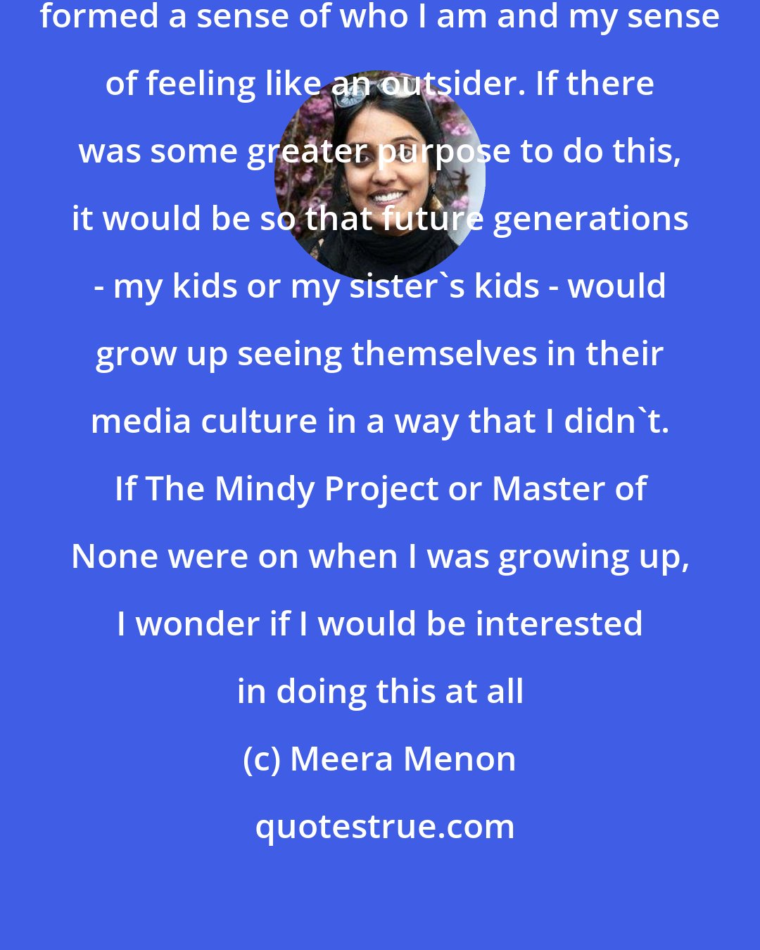 Meera Menon: When I got into film school, it really formed a sense of who I am and my sense of feeling like an outsider. If there was some greater purpose to do this, it would be so that future generations - my kids or my sister's kids - would grow up seeing themselves in their media culture in a way that I didn't. If The Mindy Project or Master of None were on when I was growing up, I wonder if I would be interested in doing this at all