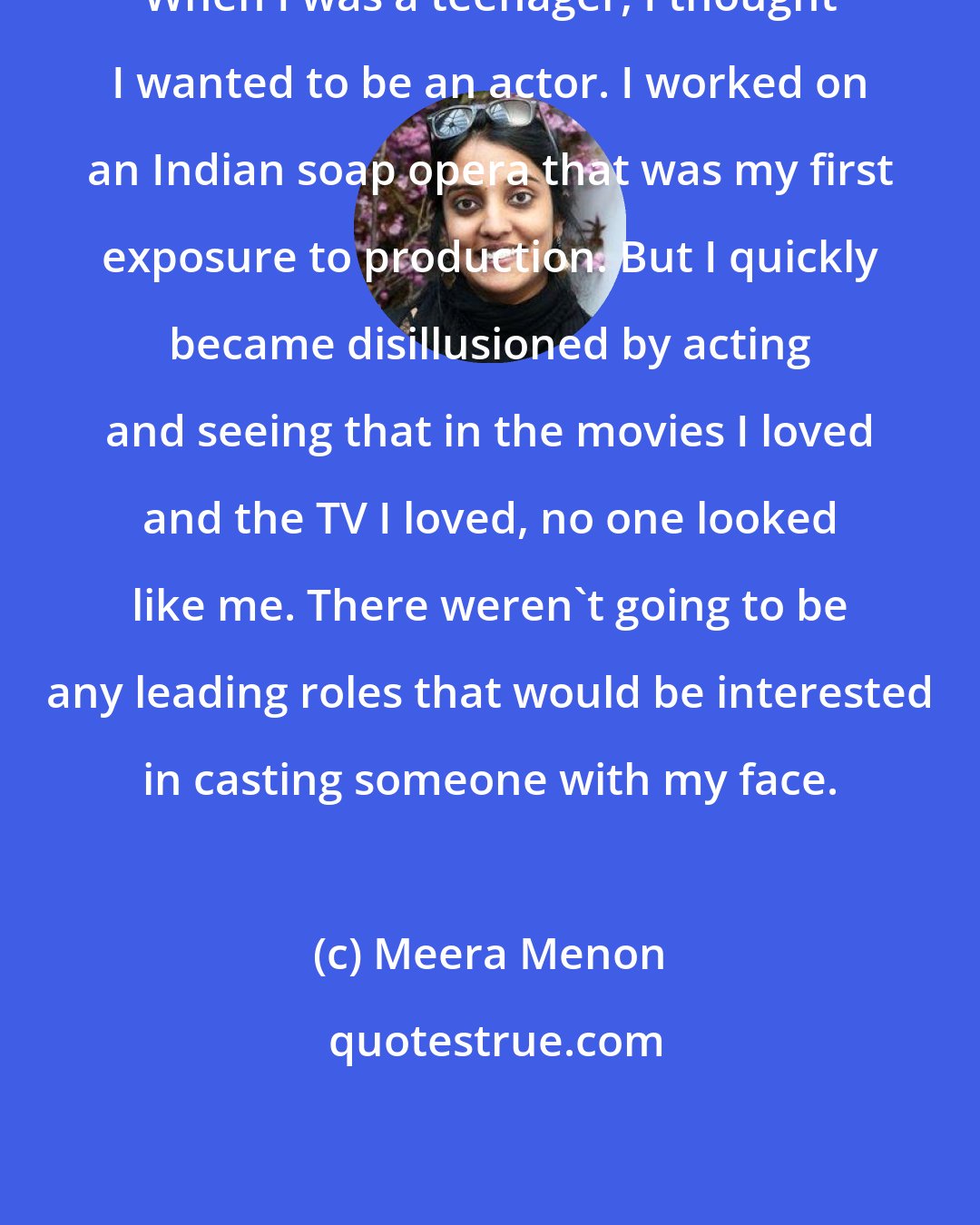 Meera Menon: When I was a teenager, I thought I wanted to be an actor. I worked on an Indian soap opera that was my first exposure to production. But I quickly became disillusioned by acting and seeing that in the movies I loved and the TV I loved, no one looked like me. There weren't going to be any leading roles that would be interested in casting someone with my face.