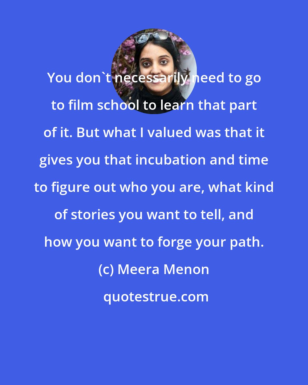 Meera Menon: You don't necessarily need to go to film school to learn that part of it. But what I valued was that it gives you that incubation and time to figure out who you are, what kind of stories you want to tell, and how you want to forge your path.