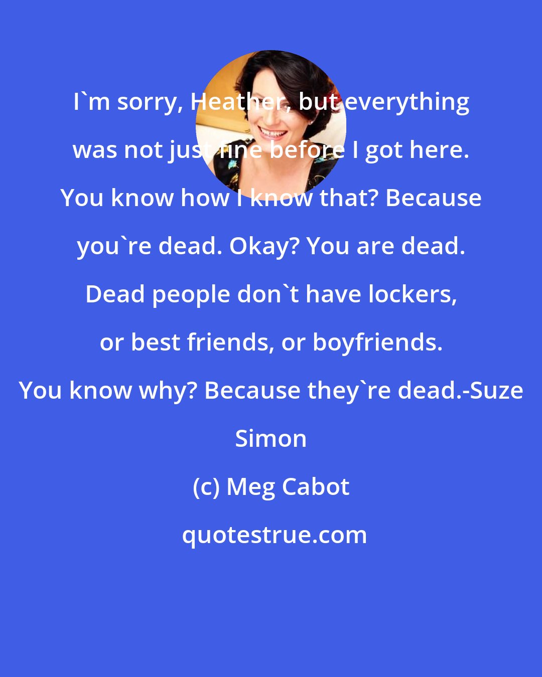 Meg Cabot: I'm sorry, Heather, but everything was not just fine before I got here. You know how I know that? Because you're dead. Okay? You are dead. Dead people don't have lockers, or best friends, or boyfriends. You know why? Because they're dead.-Suze Simon