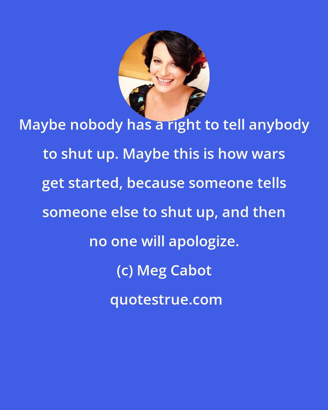 Meg Cabot: Maybe nobody has a right to tell anybody to shut up. Maybe this is how wars get started, because someone tells someone else to shut up, and then no one will apologize.