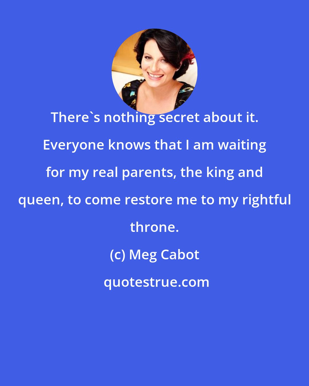 Meg Cabot: There's nothing secret about it. Everyone knows that I am waiting for my real parents, the king and queen, to come restore me to my rightful throne.