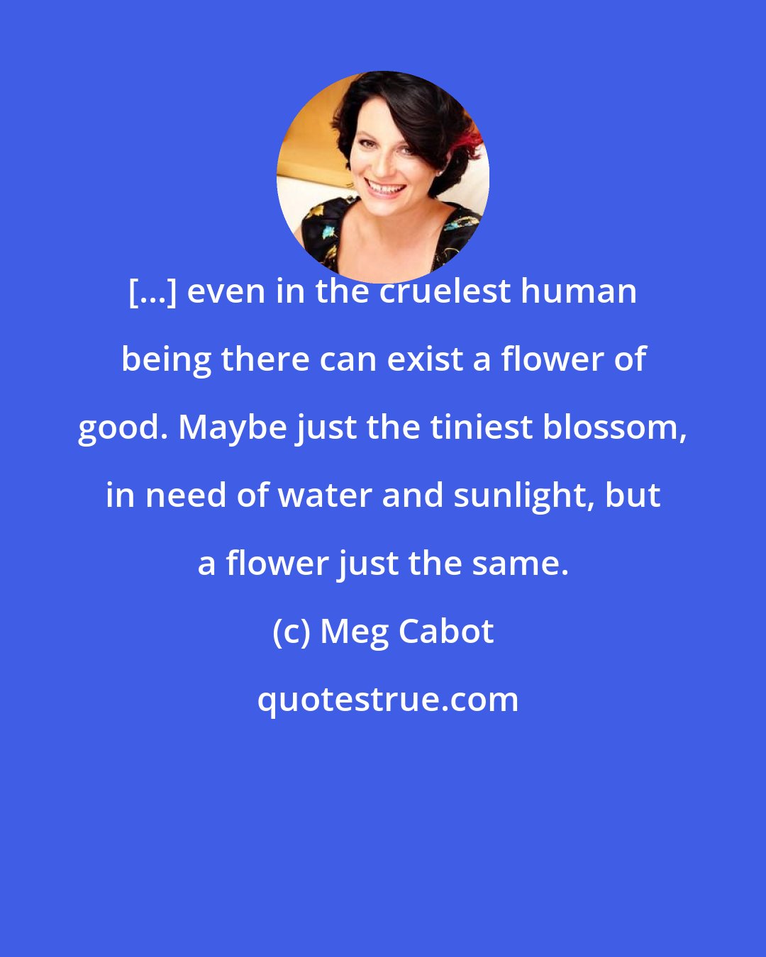 Meg Cabot: [...] even in the cruelest human being there can exist a flower of good. Maybe just the tiniest blossom, in need of water and sunlight, but a flower just the same.