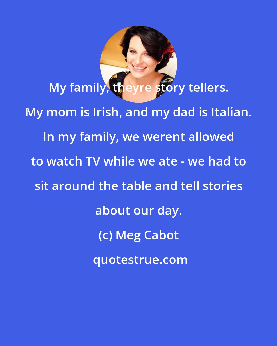 Meg Cabot: My family, theyre story tellers. My mom is Irish, and my dad is Italian. In my family, we werent allowed to watch TV while we ate - we had to sit around the table and tell stories about our day.