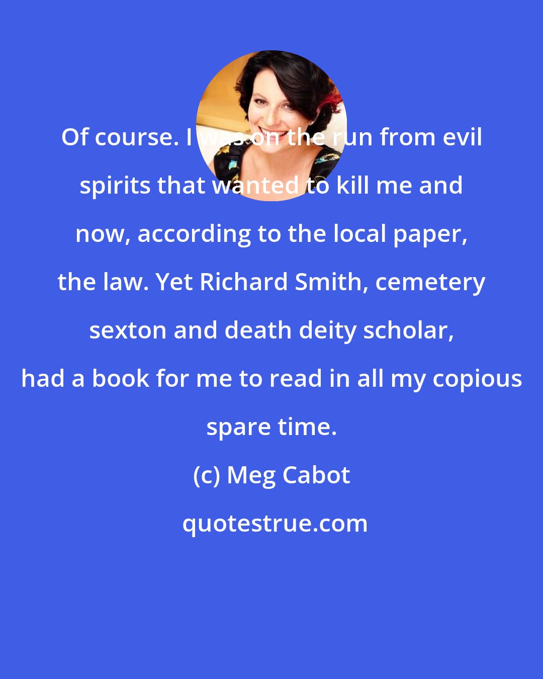 Meg Cabot: Of course. I was on the run from evil spirits that wanted to kill me and now, according to the local paper, the law. Yet Richard Smith, cemetery sexton and death deity scholar, had a book for me to read in all my copious spare time.