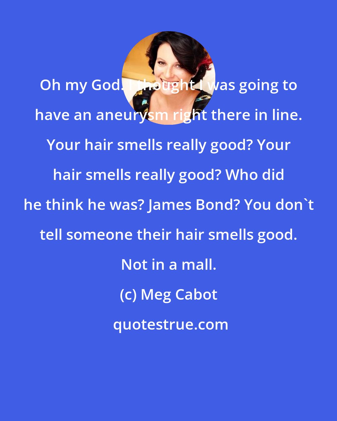 Meg Cabot: Oh my God. I thought I was going to have an aneurysm right there in line. Your hair smells really good? Your hair smells really good? Who did he think he was? James Bond? You don't tell someone their hair smells good. Not in a mall.