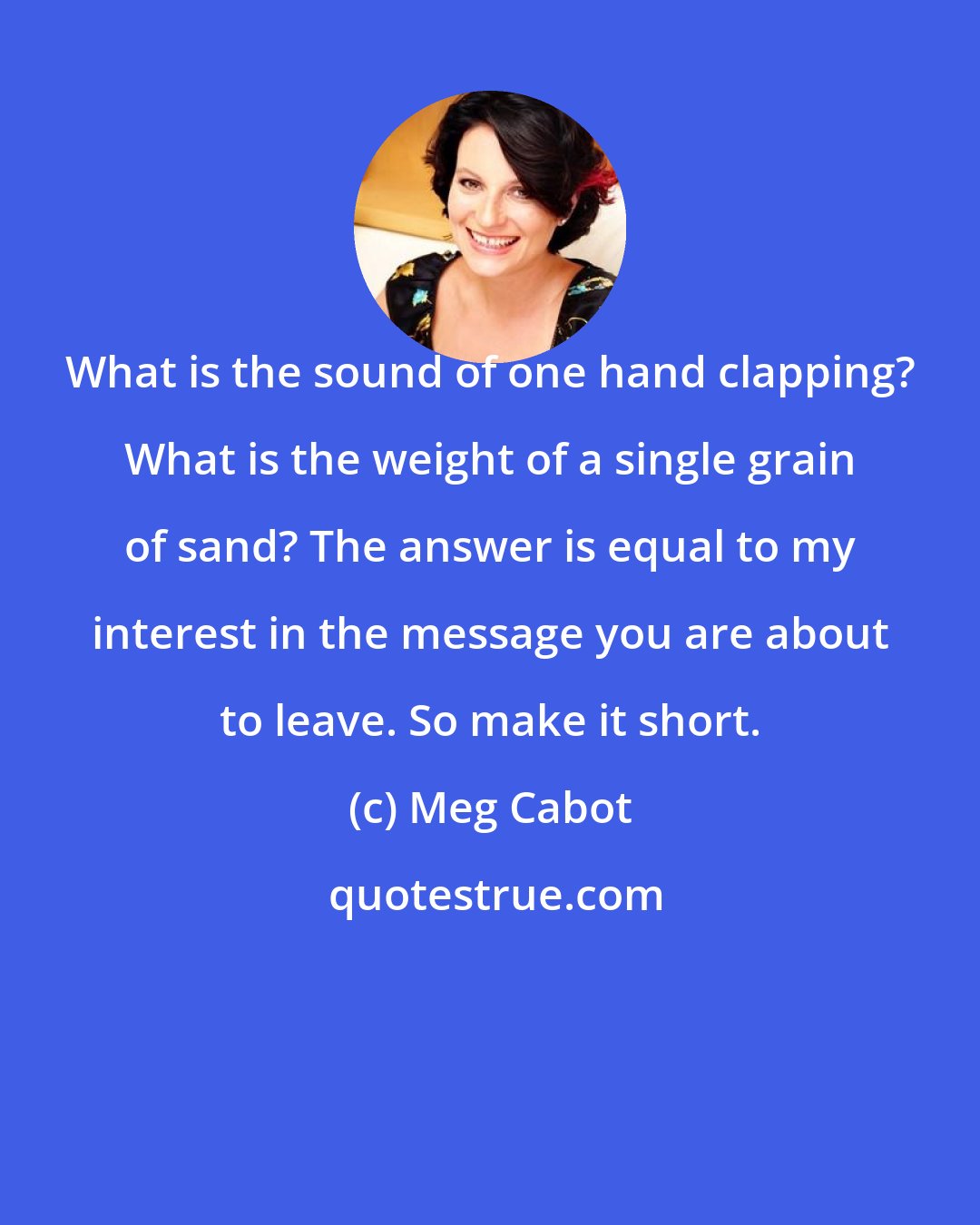 Meg Cabot: What is the sound of one hand clapping? What is the weight of a single grain of sand? The answer is equal to my interest in the message you are about to leave. So make it short.