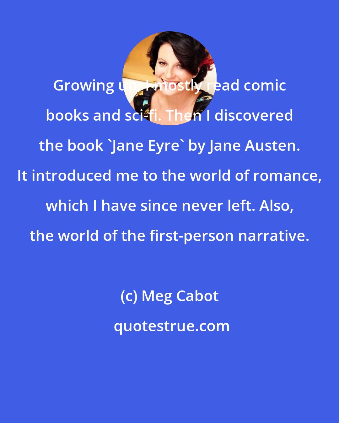 Meg Cabot: Growing up, I mostly read comic books and sci-fi. Then I discovered the book 'Jane Eyre' by Jane Austen. It introduced me to the world of romance, which I have since never left. Also, the world of the first-person narrative.