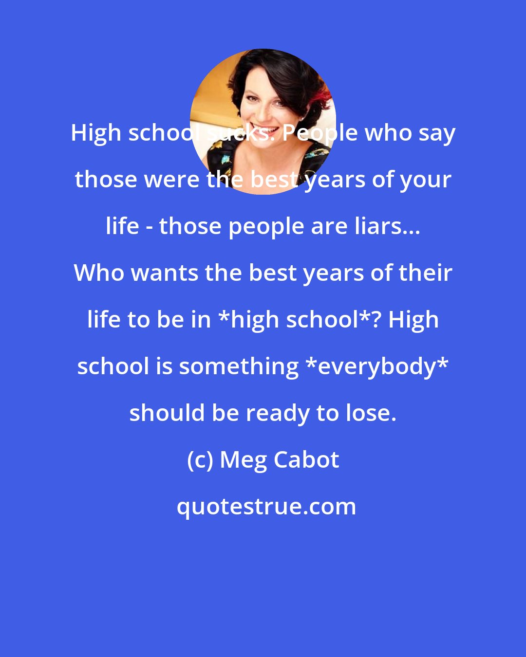 Meg Cabot: High school sucks. People who say those were the best years of your life - those people are liars... Who wants the best years of their life to be in *high school*? High school is something *everybody* should be ready to lose.