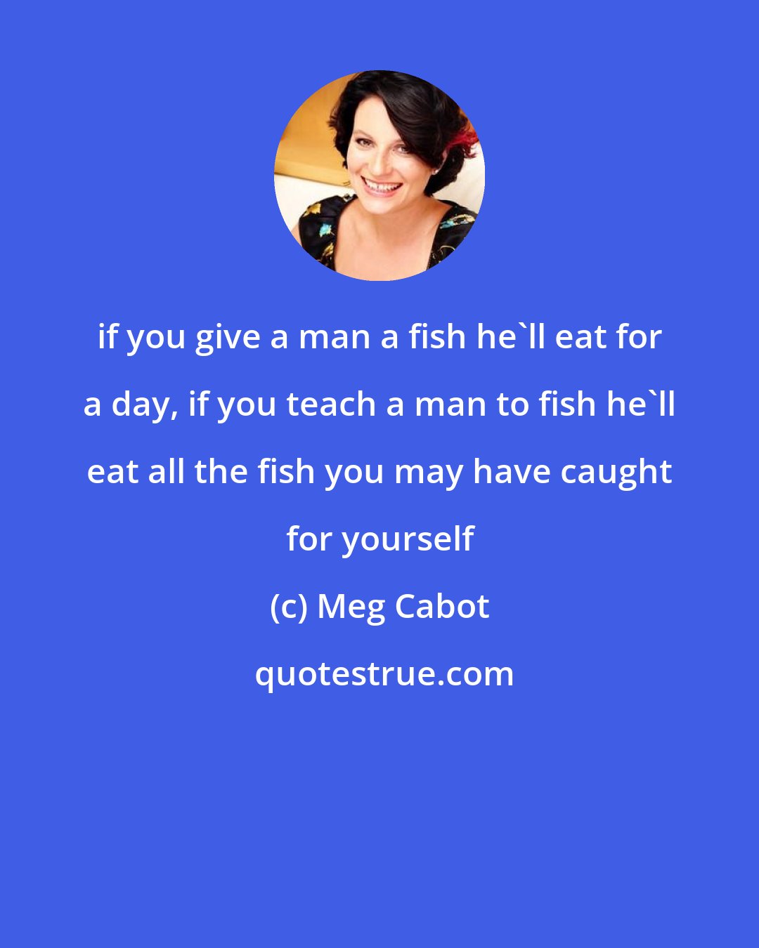 Meg Cabot: if you give a man a fish he'll eat for a day, if you teach a man to fish he'll eat all the fish you may have caught for yourself