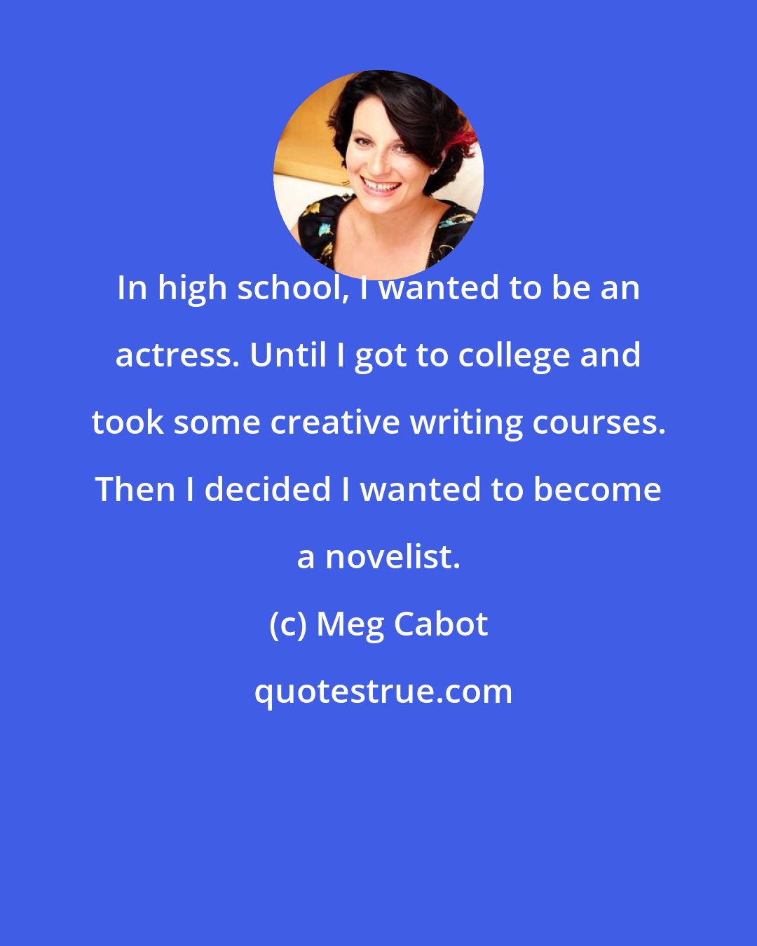 Meg Cabot: In high school, I wanted to be an actress. Until I got to college and took some creative writing courses. Then I decided I wanted to become a novelist.