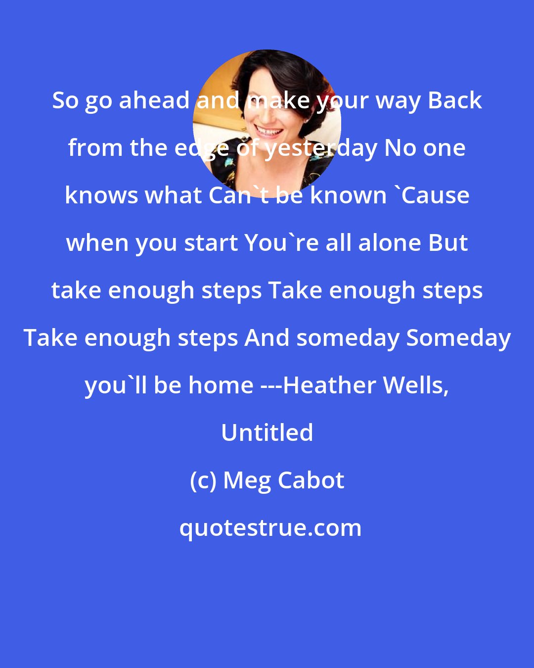 Meg Cabot: So go ahead and make your way Back from the edge of yesterday No one knows what Can't be known 'Cause when you start You're all alone But take enough steps Take enough steps Take enough steps And someday Someday you'll be home ---Heather Wells, Untitled