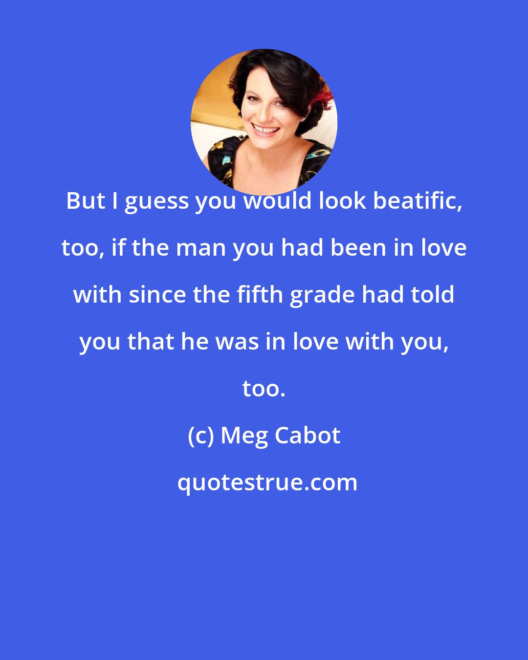 Meg Cabot: But I guess you would look beatific, too, if the man you had been in love with since the fifth grade had told you that he was in love with you, too.