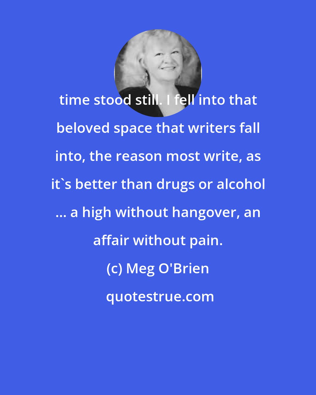 Meg O'Brien: time stood still. I fell into that beloved space that writers fall into, the reason most write, as it's better than drugs or alcohol ... a high without hangover, an affair without pain.